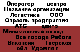 Оператор Call-центра › Название организации ­ Логистика365, ООО › Отрасль предприятия ­ АТС, call-центр › Минимальный оклад ­ 15 000 - Все города Работа » Вакансии   . Тверская обл.,Удомля г.